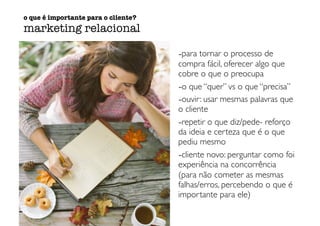-para tornar o processo de
compra fácil, oferecer algo que
cobre o que o preocupa
-o que “quer” vs o que “precisa”
-ouvir: usar mesmas palavras que
o cliente
-repetir o que diz/pede- reforço
da ideia e certeza que é o que
pediu mesmo
-cliente novo: perguntar como foi
experiência na concorrência
(para não cometer as mesmas
falhas/erros, percebendo o que é
importante para ele)
o que é importante para o cliente?
marketing relacional
 
