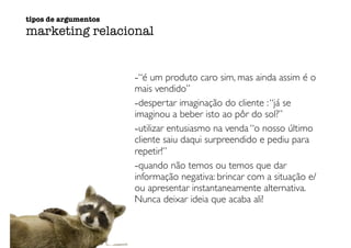 -“é um produto caro sim, mas ainda assim é o
mais vendido”
-despertar imaginação do cliente :“já se
imaginou a beber isto ao pôr do sol?”
-utilizar entusiasmo na venda “o nosso último
cliente saiu daqui surpreendido e pediu para
repetir!”
-quando não temos ou temos que dar
informação negativa: brincar com a situação e/
ou apresentar instantaneamente alternativa.
Nunca deixar ideia que acaba ali!
tipos de argumentos
marketing relacional
 