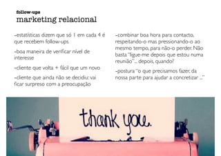 -estatísticas dizem que só 1 em cada 4 é
que recebem follow-ups
-boa maneira de veriﬁcar nível de
interesse
-cliente que volta + fácil que um novo
-cliente que ainda não se decidiu: vai
ﬁcar surpreso com a preocupação
-combinar boa hora para contacto,
respeitando-o mas pressionando-o ao
mesmo tempo, para não-o perder. Não
basta “ligue-me depois que estou numa
reunião”... depois, quando?
-postura “o que precisamos fazer, da
nossa parte para ajudar a concretizar ...”
follow-ups
marketing relacional
 