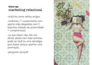 -tratá-los como velhos amigos
-mulheres: 1º cumprimento com
aperto mão, despedida com 2
beijinhos (relação de proximidade
= compromisso)
-os que dizem não: não nos
deixar abater, nem fazer prantos...
pode ser bluff ou uma estratégia
para baixar preços, apanhar uma
promoção...
-perguntar porquê?
follow-ups
marketing relacional
 