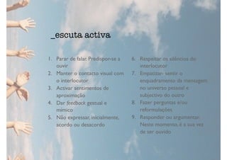 1. Parar de falar. Predispor-se a
ouvir
2. Manter o contacto visual com
o interlocutor
3. Activar sentimentos de
aproximação
4. Dar feedback gestual e
mímico
5. Não expressar, inicialmente,
acordo ou desacordo
6. Respeitar os silêncios do
interlocutor
7. Empatizar- sentir o
enquadramento da mensagem
no universo pessoal e
subjectivo do outro
8. Fazer perguntas e/ou
reformulações
9. Responder ou argumentar.
Neste momento, é a sua vez
de ser ouvido
_escuta activa
 