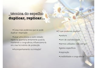 •Coisa mais poderosa que se pode
duplicar: respiração
•Levar uma pessoa a outro estado:
repeti-la, apanhá-la, lentamente puxá-la,
mantendo a congruência, inﬂuenciamo-la
sim, mas há instinto de protecção
•Acompanhamento na imitação?
•O que podemos duplicar?
•postura
•tom de voz/velocidade
•termos utilizados (não corrigir)
•gestos especíﬁcos
•respiração
•credibilidade e congruência!
_técnica do espelho
duplicar, replicar...
 