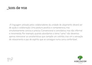 -A linguagem utilizada pelos colaboradores da unidade de alojamento deverá ser
de ajuda e colaboração. Uma postura positiva e compreensiva, mas
simultaneamente concisa e precisa. Convencional e convidativa, mas não informal
e intrometida. Por exemplo, quando abordamos o tema “cama” não devemos
apenas mencionar as características que compõe um colchão, mas sim a sensação
de relaxamento e paz de espírito que se consegue numa cama confortável.
_tom de voz
 