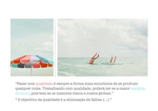 “Fazer com qualidade é sempre a forma mais económica de se produzir
qualquer coisa. Trabalhando com qualidade, poderá ter-se a maior margem
de lucro, pois tem-se os menores riscos e custos globais.”
“ O objectivo da qualidade é a eliminação de falhas (…).”
 