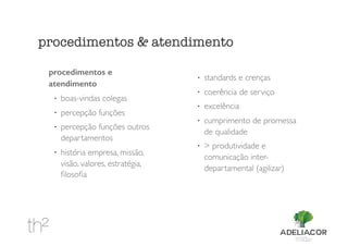procedimentos e
atendimento
!
boas-vindas colegas
!
percepção funções
!
percepção funções outros
departamentos
!
história empresa, missão,
visão, valores, estratégia,
ﬁlosoﬁa
!
standards e crenças
!
coerência de serviço
!
excelência
!
cumprimento de promessa
de qualidade
!
> produtividade e
comunicação inter-
departamental (agilizar)
procedimentos & atendimento
 