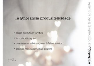 • classe executiva/ turística
• és mais feliz agora?
• quanto mais sabemos, mais infelizes somos...
• clientes mais sabem, mais exigem
_a ignorância produz felicidade
workshop_atendimento&tratoaocliente
 