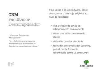 Hoje já não é só um software. Deve
acompanhar o que hoje exigimos ao
nível da ﬁdelização
!
visa a criação de canais de
relacionamento com o cliente
!
obter uma visão consciente do
cliente
!
obtenção do valor do cliente
!
facilitador, descomplicador (booking,
paypal, cliente frequente
reconhecido como tal, time-saver)
CRM
Facilitador,
Descomplicador
“ Customer Relationship
Management”
“ (…) Deﬁnir toda uma classe de
ferramentas que automatizam as
funções de contacto com o cliente.”
 