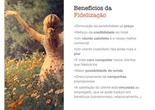 Benefícios da
Fidelização
ﬁdelização,
atendimento
•Diminuição da sensibilidade ao preço

•Reforço da credibilidade do hotel

•Um cliente satisfeito é o nosso melhor
comercial

•Um cliente insatisfeito fala ainda mais e
pior

•É mais caro conquistar novos clientes
que ﬁdelizá-los

•Maior possibilidade de venda

•Direccionamento de campanhas
promocionais

•A satisfação do cliente está vinculada ao
empregado, que se pode traduzir em
benefícios (compromisso, relacionamento...)
 