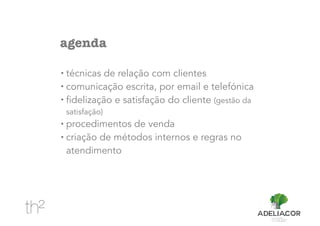 agenda
• técnicas de relação com clientes
• comunicação escrita, por email e telefónica
• fidelização e satisfação do cliente (gestão da
satisfação)
• procedimentos de venda
• criação de métodos internos e regras no
atendimento
 