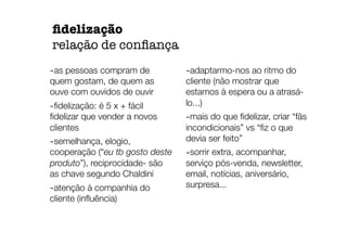 -as pessoas compram de
quem gostam, de quem as
ouve com ouvidos de ouvir
-ﬁdelização: é 5 x + fácil
ﬁdelizar que vender a novos
clientes
-semelhança, elogio,
cooperação (“eu tb gosto deste
produto”), reciprocidade- são
as chave segundo Chaldini
-atenção à companhia do
cliente (inﬂuência)
-adaptarmo-nos ao ritmo do
cliente (não mostrar que
estamos à espera ou a atrasá-
lo...)
-mais do que ﬁdelizar, criar “fãs
incondicionais” vs “ﬁz o que
devia ser feito”
-sorrir extra, acompanhar,
serviço pós-venda, newsletter,
email, notícias, aniversário,
surpresa...
ﬁdelização
relação de conﬁança
 