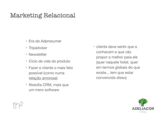 !
Era do Adprosumer

!
Tripadvisor

!
Newsletter

!
Ciclo de vida do produto

!
Fazer o cliente o mais feliz
possível (como numa
relação amorosa)

!
ﬁlosoﬁa CRM, mais que
um mero software

!
cliente deve sentir que o
conhecem e que vão
propor o melhor para ele
(quer naquele hotel, quer
em termos globais do que
existe... tem que estar
convencido disso)

Marketing Relacional
 