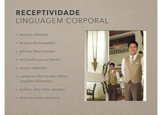 RECEPTIVIDADE
LINGUAGEM CORPORAL
• sorriso caloroso
• braços descruzados
• pernas descruzadas
• inclinado para a frente
• corpo relaxado
• contacto directo dos olhos
(pupilas dilatadas)
• palmas das mãos abertas
• mão no peito (árabes)
 