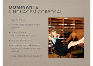 DOMINANTE
LINGUAGEM CORPORAL
• pés na mesa
• elevação física sobre outra
pessoa
• aperto de mão
excessivamente forte
• voz estridente, alta
• recostar-se na cadeira com
ambas as mãos apoiando a
cabeça
• falso-desencontraído, poder
 