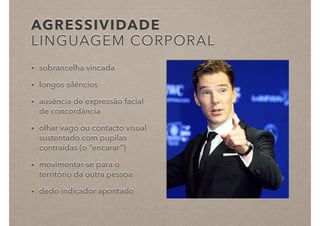 AGRESSIVIDADE
LINGUAGEM CORPORAL
• sobrancelha vincada
• longos silêncios
• ausência de expressão facial
de concordância
• olhar vago ou contacto visual
sustentado com pupilas
contraídas (o “encarar”)
• movimentar-se para o
território da outra pessoa
• dedo indicador apontado
 