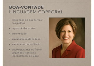 BOA-VONTADE
LINGUAGEM CORPORAL
• mãos no meio das pernas/
nos joelhos
• expressão facial viva
• proximidade
• sentar à beira da cadeira
• acenar em concordância
• queixo para trás ou frente,
seguindo a conversa
(normalmente de lado)
 