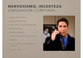 NERVOSISMO, INCERTEZA
LINGUAGEM CORPORAL
• aperto de mão fraco
• pigarrear constante
• mão cobre a boca enquanto fala
• risada nervosa
• olhar de esguelha
• suspirar (forma de retoma de ar)
• agitação
• roer as unhas ou morder/puxar
cutículas
• morder o lábio
 