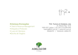 TH2- Turismo & Hotelaria, Lda
Av. Álvaro Pais, 12 D
1600-007 Lisboa | [t] (+351) 210 994 958
training@th2.com.pt | www.th2.com.pt
#atelierth2 | facebook: atelier.th2
Próximas Formações
• Yield & Revenue Management
• Etiqueta e Protocolo
• Luxo em Serviços
•Escrita de Viagens
 