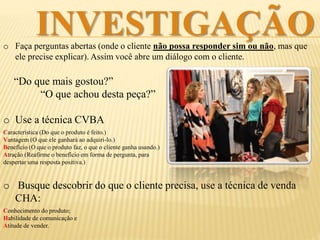 INVESTIGAÇÃO
o Faça perguntas abertas, onde o cliente não possa responder sim ou não, mas que
precise explicar suas respostas. Assim você naturalmente abre um diálogo.
“Do que mais gostou?”
“O que achou desta peça?”
o Busque descobrir do que o cliente
precisa, use a técnica de venda CHA:
Conhecimento do produto;
Habilidade de comunicação e
Atitude de vender.
 