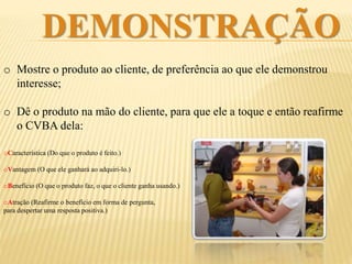 DEMONSTRAÇÃO
o Mostre o produto ao cliente. Dê preferência ao que ele demonstrou
interesse;
o Dê o produto na mão do cliente, para que ele o toque e então afirme o
CVBA do produto:
oCaracterística (Do que o produto é feito.)
oVantagem (O que ele ganhará ao adquiri-lo.)
oBenefício (O que o produto faz, o que o cliente
ganha usando.)
oAtração (Reafirme o benefício em forma de
pergunta, para despertar uma resposta positiva.)
 