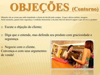 OBJEÇÕES (Contorno)
Objeções são as coisas que estão impedindo o cliente de decidir pela compra. O que o deixa
confuso, inseguro. Neste momento, quanto mais segurança e naturalidade o vendedor demonstrar,
mais fácil de ajudá-lo a decidir pela compra!
o Escute a objeção do cliente;
o Diga que o entende, mas defenda seu produto com graciosidade e
segurança.
o Negocie com o cliente.
Convença-o com seus argumentos
de venda!
 
