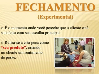 FECHAMENTO
(Experimental)
o É o momento onde você percebe que o cliente está
satisfeito com sua escolha principal.
o Refira-se a esta peça como
“seu produto”, criando
no cliente um sentimento
de posse, um vínculo.
 