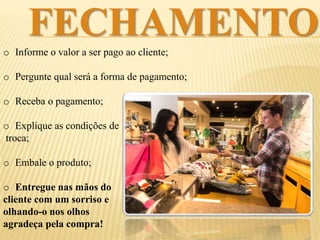 FECHAMENTO
o Informe o valor a ser pago ao cliente;
o Pergunte qual será a forma de pagamento;
o Receba o pagamento;
o Explique as condições de
troca;
o Embale o produto;
o Entregue nas mãos do
cliente com um sorriso e
olhando-o nos olhos
agradeça pela compra!
 