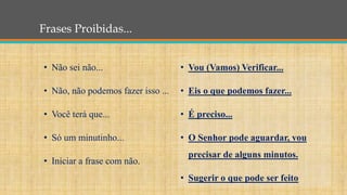 Frases Proibidas...
• Vou (Vamos) Verificar...
• Eis o que podemos fazer...
• É preciso...
• O Senhor pode aguardar, vou
precisar de alguns minutos.
• Sugerir o que pode ser feito
• Não sei não...
• Não, não podemos fazer isso ...
• Você terá que...
• Só um minutinho...
• Iniciar a frase com não.
 