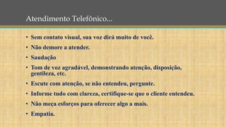Atendimento Telefônico...
• Sem contato visual, sua voz dirá muito de você.
• Não demore a atender.
• Saudação
• Tom de voz agradável, demonstrando atenção, disposição,
gentileza, etc.
• Escute com atenção, se não entendeu, pergunte.
• Informe tudo com clareza, certifique-se que o cliente entendeu.
• Não meça esforços para oferecer algo a mais.
• Empatia.
 