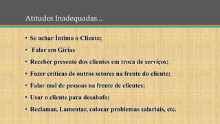 Atitudes Inadequadas...
• Se achar Íntimo o Cliente;
• Falar em Gírias
• Receber presente dos clientes em troca de serviços;
• Fazer críticas de outros setores na frente do cliente;
• Falar mal de pessoas na frente de clientes;
• Usar o cliente para desabafo;
• Reclamar, Lamentar, colocar problemas salariais, etc.
 