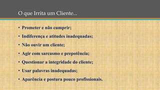 O que Irrita um Cliente...
• Prometer e não cumprir;
• Indiferença e atitudes inadequadas;
• Não ouvir um cliente;
• Agir com sarcasmo e prepotência;
• Questionar a integridade do cliente;
• Usar palavras inadequadas;
• Aparência e postura pouco profissionais.
 