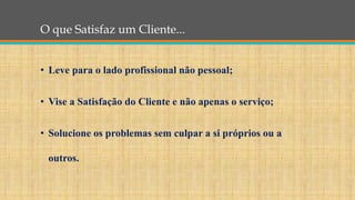 O que Satisfaz um Cliente...
• Leve para o lado profissional não pessoal;
• Vise a Satisfação do Cliente e não apenas o serviço;
• Solucione os problemas sem culpar a si próprios ou a
outros.
 