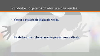 Vendedor...objetivos da abertura das vendas...
• Vencer a resistência inicial da venda.
• Estabelecer um relacionamento pessoal com o cliente.
 