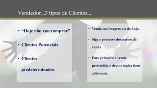 Vendedor...3 tipos de Clientes...
• “Hoje não vou comprar”
• Clientes Potenciais
• Clientes
predeterminados
• Venda sua imagem e a da Loja.
• Siga o processo dos passos da
venda
• Faça primeiro a venda
pretendida e depois sugira itens
adicionais.
 