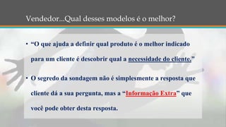 Vendedor...Qual desses modelos é o melhor?
• “O que ajuda a definir qual produto é o melhor indicado
para um cliente é descobrir qual a necessidade do cliente.”
• O segredo da sondagem não é simplesmente a resposta que
cliente dá a sua pergunta, mas a “Informação Extra” que
você pode obter desta resposta.
 