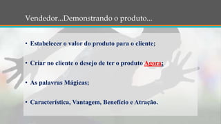 Vendedor...Demonstrando o produto...
• Estabelecer o valor do produto para o cliente;
• Criar no cliente o desejo de ter o produto Agora;
• As palavras Mágicas;
• Característica, Vantagem, Benefício e Atração.
 