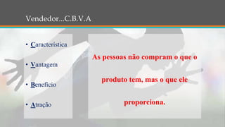 Vendedor...C.B.V.A
• Característica
• Vantagem
• Benefício
• Atração
As pessoas não compram o que o
produto tem, mas o que ele
proporciona.
 