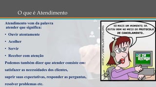 O que é Atendimento
Atendimento vem da palavra
atender que significa:
• Ouvir atentamente
• Acolher
• Servir
• Receber com atenção
Podemos também dizer que atender consiste em:
satisfazer as necessidades dos clientes,
suprir suas expectativas, responder as perguntas,
resolver problemas etc.
 