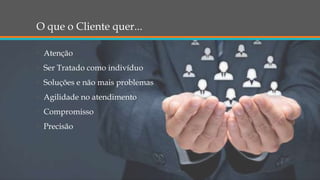 O que o Cliente quer...
• Atenção
• Ser Tratado como indivíduo
• Soluções e não mais problemas
• Agilidade no atendimento
• Compromisso
• Precisão
 