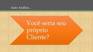 Auto Análise...
Você seria seu
próprio
Cliente?
 