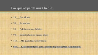 Por que se perde um Cliente
• 1%___Por Morte
• 3%___Se mudam
• 5%___Adotam novos hábitos
• 9%___Valor(acham os preços altos)
• 14%___Má qualidade do produto
• 68%___Estão insatisfeitos com a atitude do pessoal(Mau Atendimento)
 