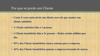 Por que se perde um Cliente
• Custa 5 vezes mais atrair um cliente novo do que manter um
cliente satisfeito.
• 1 Cliente satisfeito fala a 3 pessoas.
• 1 Cliente insatisfeito fala a 11 pessoas – Redes sociais milhões por
dia.
• 95% dos Cliente insatisfeitos nunca contam para a empresa.
• 34% dos Cliente insatisfeitos punem a empresa trocando de marca.
 