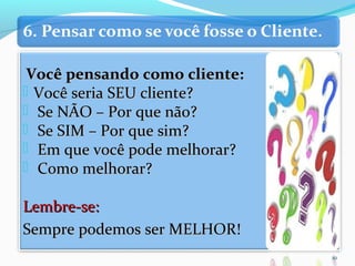 Você pensando como cliente:Você pensando como cliente:
 Você seria SEU cliente?Você seria SEU cliente?
 Se NÃO – Por que não?Se NÃO – Por que não?
 Se SIM – Por que sim?Se SIM – Por que sim?
 Em que você pode melhorar?Em que você pode melhorar?
 Como melhorar?Como melhorar?
Lembre-se:Lembre-se:
Sempre podemos ser MELHOR!Sempre podemos ser MELHOR!
10
 