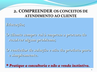 2. COMPREENDER OS CONCEITOS DE
ATENDIMENTO AO CLIENTE
6
Educação;Educação;
O cliente sempre vai à empresa a procura deO cliente sempre vai à empresa a procura de
resolver algum problema;resolver algum problema;
O vendedor de solução e não do produto puroO vendedor de solução e não do produto puro
e simplesmente.e simplesmente.
* Pratique a consultoria e não a venda instintiva.* Pratique a consultoria e não a venda instintiva.
 