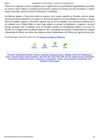 23/4/2014 ATENDIMENTO À FISCALIZAÇÃO - CUIDADOS E PROCEDIMENTOS
http://www.portaltributario.com.br/artigos/dilema.htm 2/2
Todas essas exigências e outras se justificam, pois o Agente Fiscal é um profissional capacitadíssimo, para início
de conversa, basta verificar o conteúdo das provas para o ingresso na carreira, são anos de preparo, a seleção
(muito concorrida), além da Escola de Treinamento e Atualização.
Em hipótese alguma, o Fiscal pode entrar na empresa, deve sempre aguardar na Portaria, como as demais
pessoas que queiram adentrar-se na empresa (a Portaria da empresa serve para identificar as pessoas, é norma
interna de qualquer empresa, o fiscal deve aguardar sua vez de ser atendido). Esse mesmo procedimento deve
ser realizado com a Polícia Militar ou outro órgão público ou privado de fiscalização; a empresa é um local
privado, protegido pela Constituição, deve ser invadido somente por determinação judicial, ou no caso de
incêndio ou se alguém está em eminente perigo de vida. A fiscalização tem direitos Constitucionais de averiguar
o lançamento do tributo, mas dentro das próprias normas Constitucionais e de Direito que vigem em nosso país.
Paulo Henrique Teixeira é autor da obra Manual de Defesa Tributária.
Tributação | Planejamento Tributário | Tributos | Legislação | Publicações Fiscais | 100 Idéias | Guia Fiscal | BoletimFiscal |
Eventos | BoletimContábil | BoletimTrabalhista | RIR | RIPI | RPS | ICMS | IRPJ | IRPF | IPI | ISS | Simples Nacional | PIS/COFINS
| Cooperativas | Modelos de Contratos | Contencioso | Jurisprudência | Artigos | Torne-se Parceiro | Contabilidade | Guia
Trabalhista | Normas Legais
 
