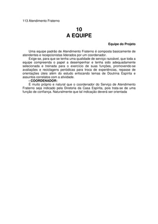 113 Atendimento Fraterno
10
A EQUIPE
Equipe do Projeto
Uma equipe padrão de Atendimento Fraterno é composta basicamente de
atendentes e recepcionistas liderados por um coordenador.
Exige-se, para que se tenha uma qualidade de serviço razoável, que toda a
equipe compreenda o papel a desempenhar e tenha sido adequadamente
selecionada e treinada para o exercício de suas funções, promovendo-se
avaliações e reciclagens periódicas para troca de experiências, repasse de
orientações úteis além do estudo enfocando temas de Doutrina Espírita e
assuntos correlatos com a atividade.
- COORDENADOR:
É muito próprio e natural que o coordenador do Serviço de Atendimento
Fraterno seja indicado pela Diretoria da Casa Espírita, pois trata-se de uma
função de confiança. Naturalmente que tal indicação deverá ser orientada
 