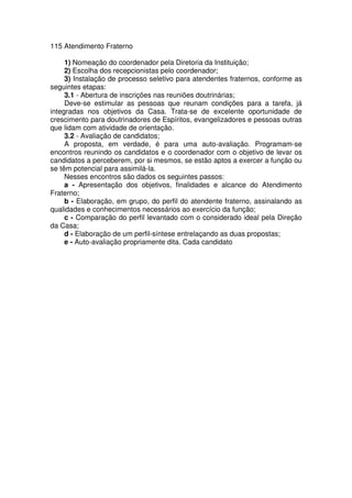 115 Atendimento Fraterno
1) Nomeação do coordenador pela Diretoria da Instituição;
2) Escolha dos recepcionistas pelo coordenador;
3) Instalação de processo seletivo para atendentes fraternos, conforme as
seguintes etapas:
3.1 - Abertura de inscrições nas reuniões doutrinárias;
Deve-se estimular as pessoas que reunam condições para a tarefa, já
integradas nos objetivos da Casa. Trata-se de excelente oportunidade de
crescimento para doutrinadores de Espíritos, evangelizadores e pessoas outras
que lidam com atividade de orientação.
3.2 - Avaliação de candidatos;
A proposta, em verdade, é para uma auto-avaliação. Programam-se
encontros reunindo os candidatos e o coordenador com o objetivo de levar os
candidatos a perceberem, por si mesmos, se estão aptos a exercer a função ou
se têm potencial para assimilá-la.
Nesses encontros são dados os seguintes passos:
a - Apresentação dos objetivos, finalidades e alcance do Atendimento
Fraterno;
b - Elaboração, em grupo, do perfil do atendente fraterno, assinalando as
qualidades e conhecimentos necessários ao exercício da função;
c - Comparação do perfil levantado com o considerado ideal pela Direção
da Casa;
d - Elaboração de um perfil-síntese entrelaçando as duas propostas;
e - Auto-avaliação propriamente dita. Cada candidato
 