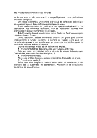 116 Projeto Manoel Philomeno de Miranda
se declara apto, ou não, comparando o seu perfil pessoal com o perfil-síntese
levantado pelo grupo.
Em nossa experiência, um número expressivo de candidatos desistiu por
se considerar aquém das exigências propostas pelo grupo.
Todos declararam-se muito gratificados pela oportunidade de estudo que
desfrutaram nos encontros realizados, não se registrando traumas nem
expressões de desapontamento ou insatisfação.
3.3 - Entrevista dos pré-selecionados com o Diretor do Centro encarregado
pelo Atendimento Fraterno;
Como resultados dessas entrevistas tirou-se um grupo para assumir
imediatamente a função (conforme o número de vagas), outro para um
cadastro de reserva e um terceiro que se incorporou em tarefas outras da
Instituição, inclusive a de recepcionista.
Depois dessa etapa iniciou-se um treinamento dirigido.
4 - Treinamento teórico dos atendentes aprovados na entrevista;
Feito em casa, por iniciativa própria através de leituras indicadas pelo
Coordenador, conforme diretrizes do capítulo 4.
5 - Treinamento simulado;
Através da análise de casos, reais ou imaginários. Discussão em grupo.
6 - Encontros de avaliação;
Feitos com uma freqüência mensal entre todos os atendentes já em
exercício sob a supervisão do coordenador. Analisam-se as dificuldades,
ajustam-se os procedimentos
 