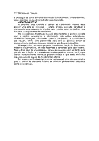 117 Atendimento Fraterno
e prossegue-se com o treinamento simulado trabalhando-se, preferentemente,
casos ocorridos no Atendimento Fraterno da Instituição.
- RECEPCIONISTAS
O ambiente onde funciona o Serviço de Atendimento Fraterno deve
possuir uma sala de recepção — ampla, arejada, asseada, agradável e
convenientemente decorada — e tantas salas quantas sejam necessárias para
funcionar como gabinetes de atendimento.
Os recepcionistas trabalharão na ante-sala mantendo o primeiro contato
com o público, organizando o atendimento pelo critério estabelecido,
distribuindo mensagens, informando, operando um aparelho de som ambiental
(se houver), enfim, tudo procedendo para que as pessoas sintam-se
agradavelmente acolhidas enquanto esperam a vez de serem atendidas.
O recepcionista, em nossa proposta, trabalha em função do Atendimento
Fraterno exclusivamente, em local reservado e apropriado para este objetivo.
Não se trata aqui, de uma recepção, para as pessoas que vêm ao Centro pela
primeira vez, à feição de um serviço de relações públicas, mas um serviço que
atende especificamente individuos problematizados e que estão buscando
espontaneamente o apoio do Atendimento Fraterno.
Em nossa experiência de treinamento, muitos candidatos não aproveitados
para a função de atendente fraterno se sentiram perfeitamente adaptados
como recepcionistas.
 