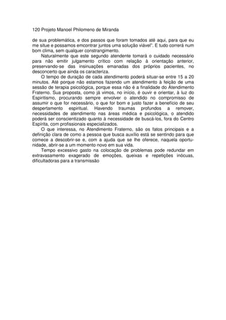 120 Projeto Manoel Philomeno de Miranda
de sua problemática, e dos passos que foram tomados até aqui, para que eu
me situe e possamos emcontrar juntos uma solução viável”. E tudo correrá num
bom clima, sem qualquer constrangimento.
Naturalmente que este segundo atendente tomará o cuidado necessário
para não emitir julgamento crítico com relação à orientação anterior,
preservando-se das insinuações emanadas dos próprios pacientes, no
desconcerto que ainda os caracteriza.
O tempo de duração de cada atendimento poderá situar-se entre 15 a 20
minutos. Até porque não estamos fazendo um atendimento à feição de uma
sessão de terapia psicológica, porque essa não é a finalidade do Atendimento
Fraterno. Sua proposta, como já vimos, no início, é ouvir e orientar, à luz do
Espiritismo, procurando sempre envolver o atendido no compromisso de
assumir o que for necessário, o que for bom e justo fazer a benefício de seu
despertamento espiritual. Havendo traumas profundos a remover,
necessidades de atendimento nas áreas médica e psicológica, o atendido
poderá ser conscientizado quanto à necessidade de buscá-los, fora do Centro
Espírita, com profissionais especializados.
O que interessa, no Atendimento Fraterno, são os fatos principais e a
definição clara de como a pessoa que busca auxílio está se sentindo para que
comece a descobrir-se e, com a ajuda que se lhe oferece, naquela oportu-
nidade, abrir-se a um momento novo em sua vida.
Tempo excessivo gasto na colocação de problemas pode redundar em
extravasamento exagerado de emoções, queixas e repetições inócuas,
dificultadoras para a transmissão
 