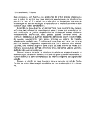 121 Atendimento Fraterno
das orientações, sem falarmos nos problemas de ordem prática relacionados
com a ordem do serviço, que deve assegurar oportunidades de atendimentos
para todos. Isso só é possível com a disciplina do tempo para que não se
estabeleçam na sala de recepção a impaciência e a inquietação entre os que
esperam a sua vez de ser atendidos.
Existindo, na Casa Espírita, um companheiro mais experiente (ou mais de
um) e que exerça liderança inquestionável sobre o grupo, que se destaque por
uma qualificação de grande competência e se distinga por valores afetivos e
intelecto-morais expressivos, essa pessoa poderá funcionar como um
orientador especial para quem os casos mais complexos sejam encaminhados,
de acordo, naturalmente, com certos critérios ou ordens de trabalho
adredemente estabelecidos. Constituir-se-á, esse líder, um canal, um recurso
para que se divida um pouco a responsabilidade com o trato das vidas alheias.
Digamos, uma instância superior para a qual se pode recorrer de modo a se
melhorar a qualidade do serviço e minimizar erros. No Centro Espírita Caminho
da Redenção assim procedemos.
Nessa instância especial de atendimento admite-se, esporadicamente, a
recomendação de retorno, a critério exclusivo de quem por ela é responsável, a
título de estímulo e como demonstração de interesse legítimo para aprofundar
a ajuda.
Depois, a relação se deve transferir para o convívio normal do Centro
Espírita, se o atendido conseguir sensibilizar-se com a orientação e vincular-se-
lhe.
 